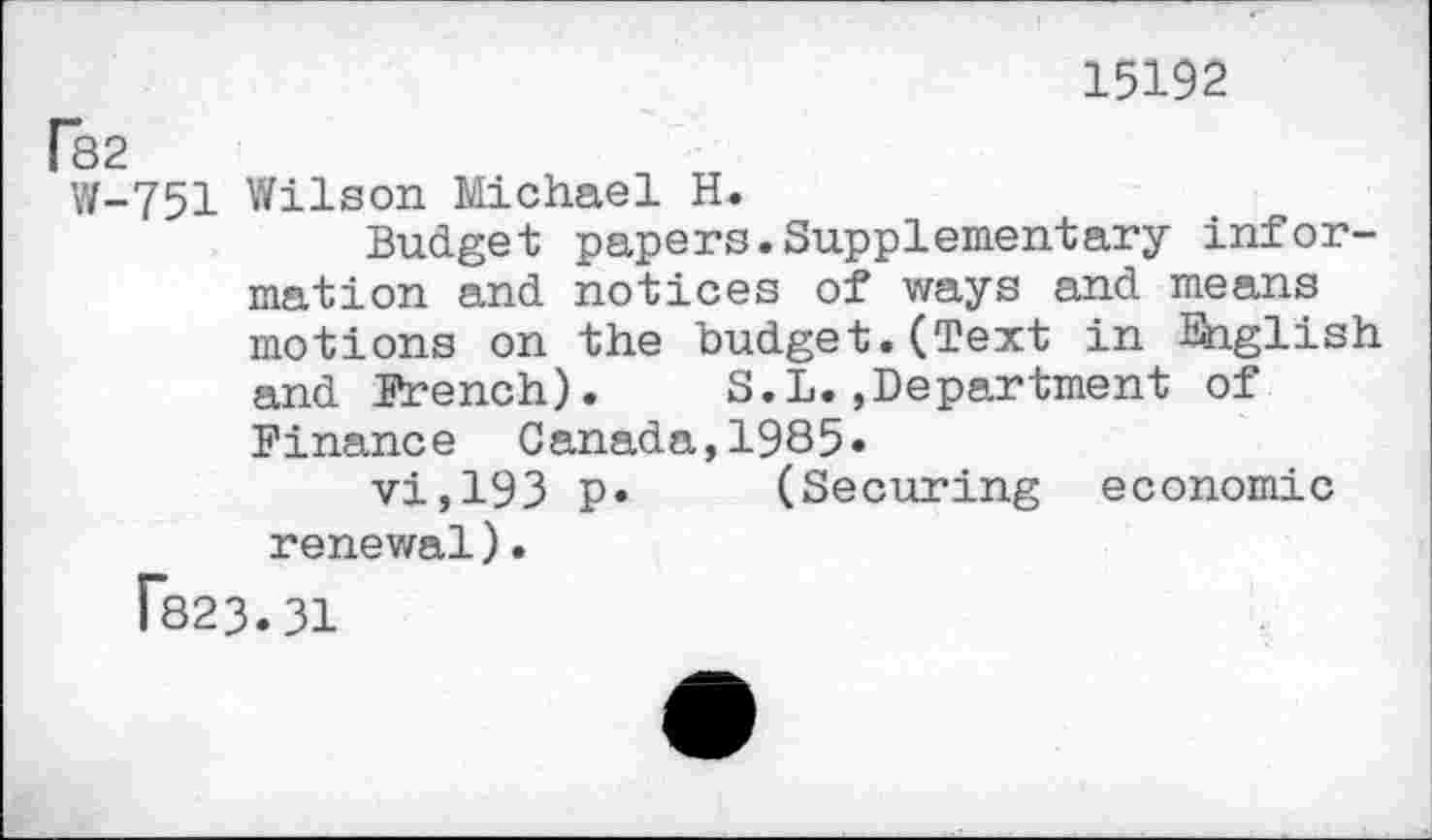 ﻿15192
[82
W-751 Wilson Michael H.
Budget papers.Supplementary information and notices of ways and means motions on the budget.(Text in Ihglish and French). S.L. department of Finance Canada,1985»
vi,193 P* (Securing economic renewal).
T823.31